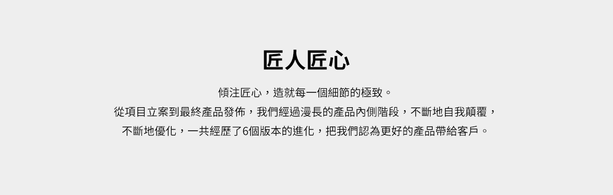 匠人匠心。傾注匠心，造就每一個細節的極致。從項目立案到最終產品發佈，我們經過漫長的產品內側階段，不斷地自我顛覆，不斷地優化，一共經歷了6個版本的進化，把我們認為更好的產品帶給客戶。